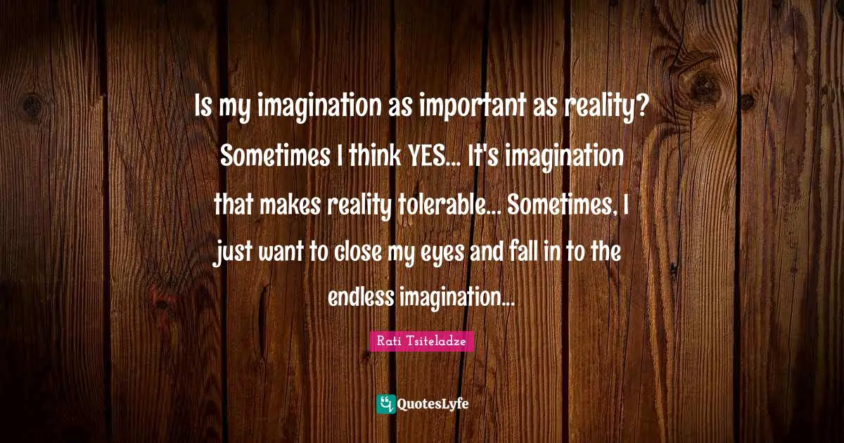 Is my imagination as important as reality? Sometimes I think YES... It's imagination that makes reality tolerable... Sometimes, I just want to close my eyes and fall in to the endless imagination...