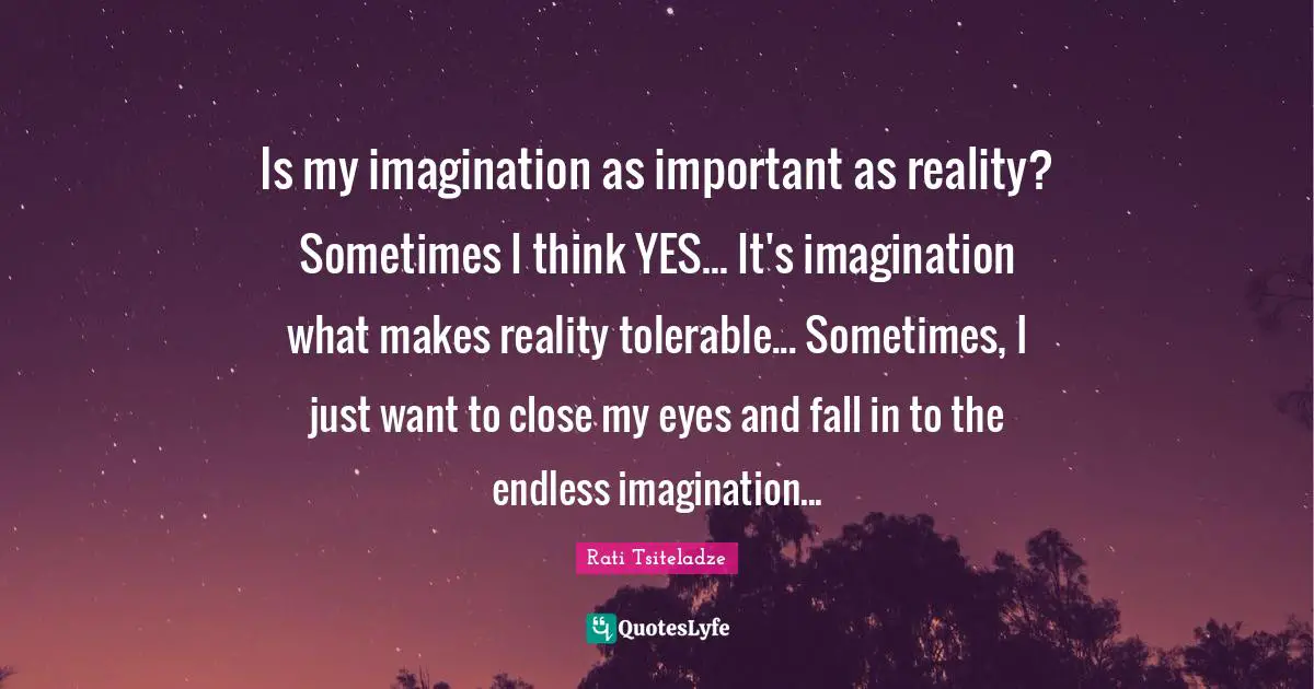 Is my imagination as important as reality? Sometimes I think YES... It's imagination what makes reality tolerable... Sometimes, I just want to close my eyes and fall in to the endless imagination...