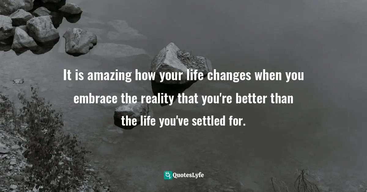 It is amazing how your life changes when you embrace the reality that you're better than the life you've settled for.