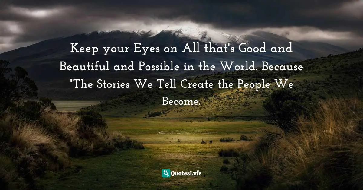 Keep your Eyes on All that's Good and Beautiful and Possible in the World. Because "The Stories We Tell Create the People We Become.