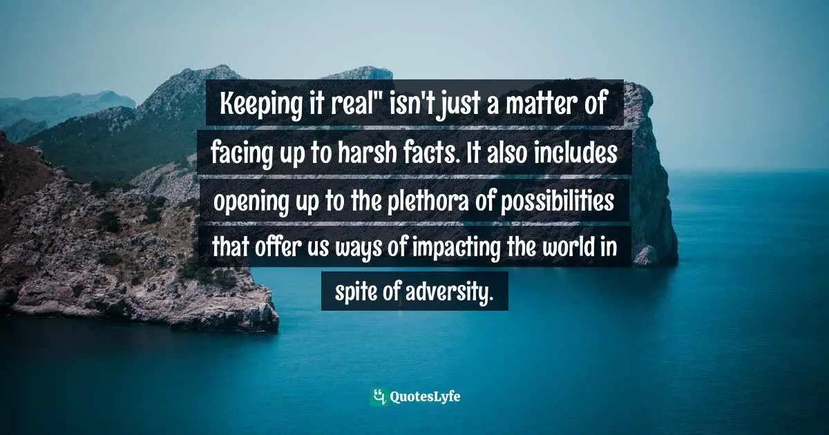 Keeping it real" isn't just a matter of facing up to harsh facts. It also includes opening up to the plethora of possibilities that offer us ways of impacting the world in spite of adversity.