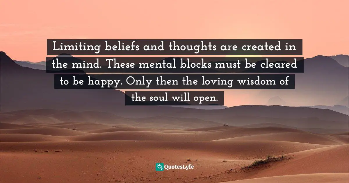 Limiting beliefs and thoughts are created in the mind. These mental blocks must be cleared to be happy. Only then the loving wisdom of the soul will open.