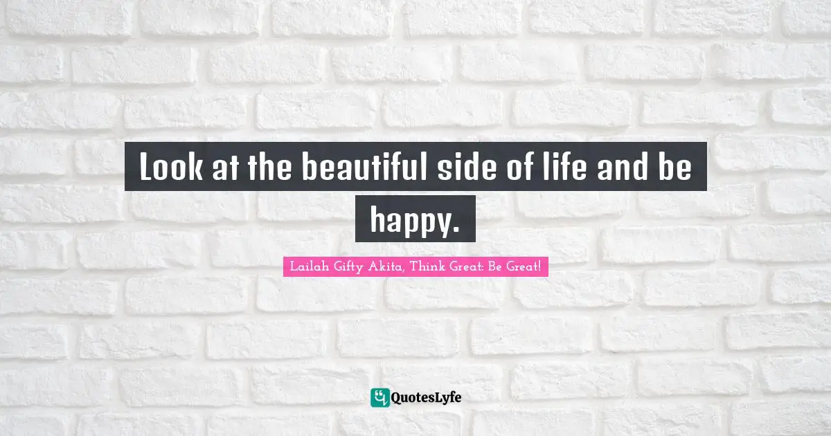 Look at the beautiful side of life and be happy.