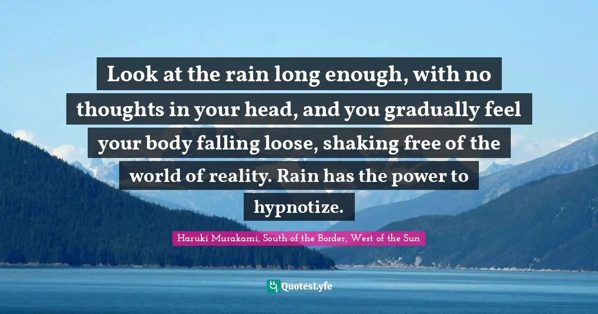 Look at the rain long enough, with no thoughts in your head, and you gradually feel your body falling loose, shaking free of the world of reality. Rain has the power to hypnotize.