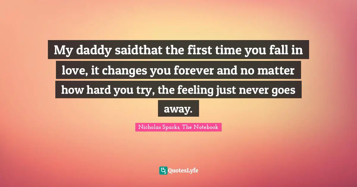 Nicholas Sparks, The Notebook Quotes: "My daddy saidthat the first time you fall in love, it changes you forever and no matter how hard you try, the feeling just never goes away."