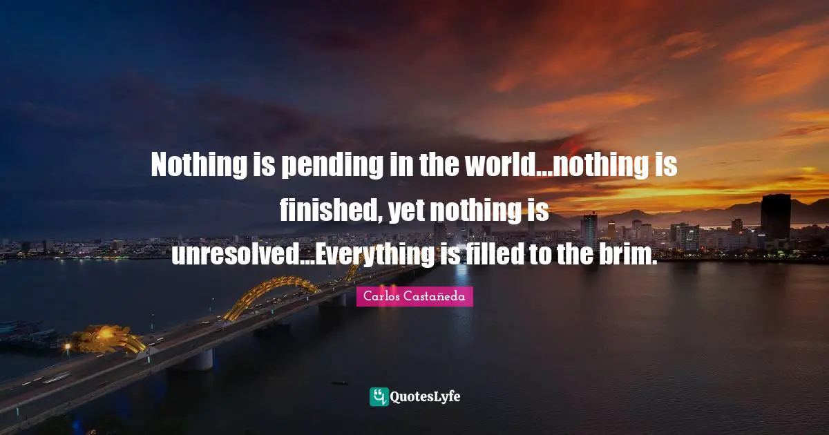 Nothing is pending in the world…nothing is finished, yet nothing is unresolved…Everything is filled to the brim.