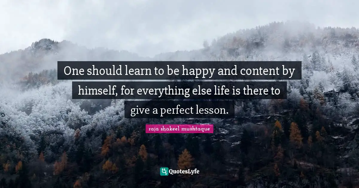 One should learn to be happy and content by himself, for everything else life is there to give a perfect lesson.