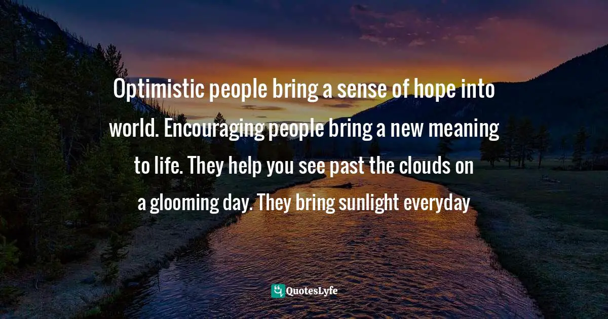 Optimistic people bring a sense of hope into world. Encouraging people bring a new meaning to life. They help you see past the clouds on a glooming day. They bring sunlight everyday