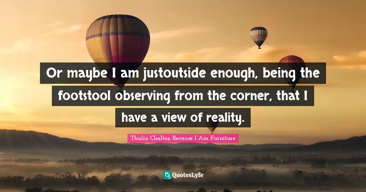 Or maybe I am justoutside enough, being the footstool observing from the corner, that I have a view of reality.