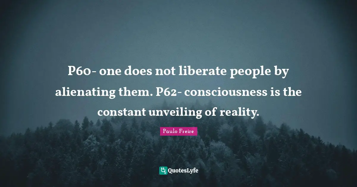 P60- one does not liberate people by alienating them. P62- consciousness is the constant unveiling of reality.