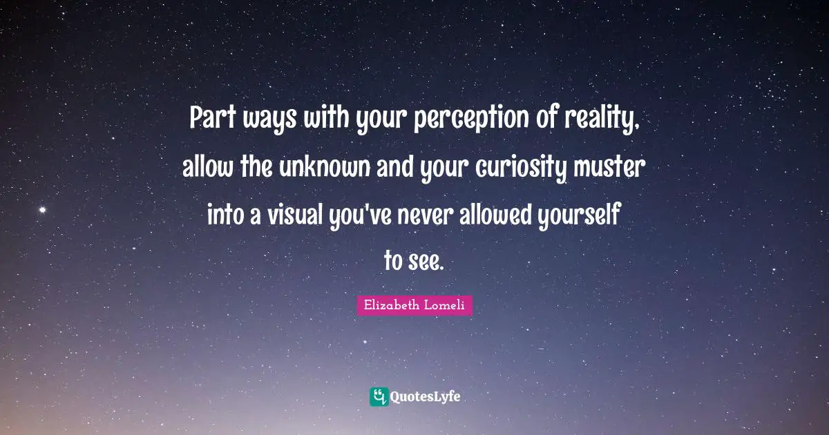 Part ways with your perception of reality, allow the unknown and your curiosity muster into a visual you've never allowed yourself to see.