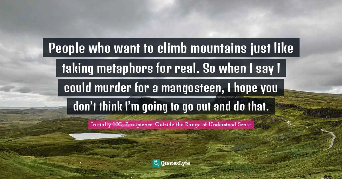 People who want to climb mountains just like taking metaphors for real. So when I say I could murder for a mangosteen, I hope you don’t think I’m going to go out and do that.
