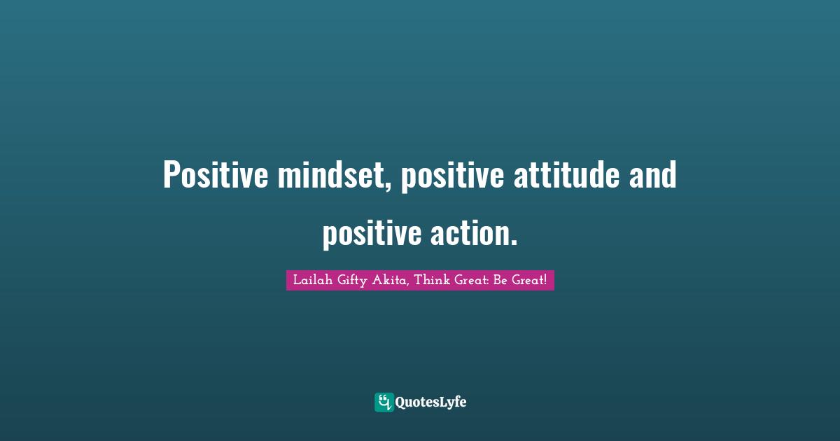 Positive mindset, positive attitude and positive action.