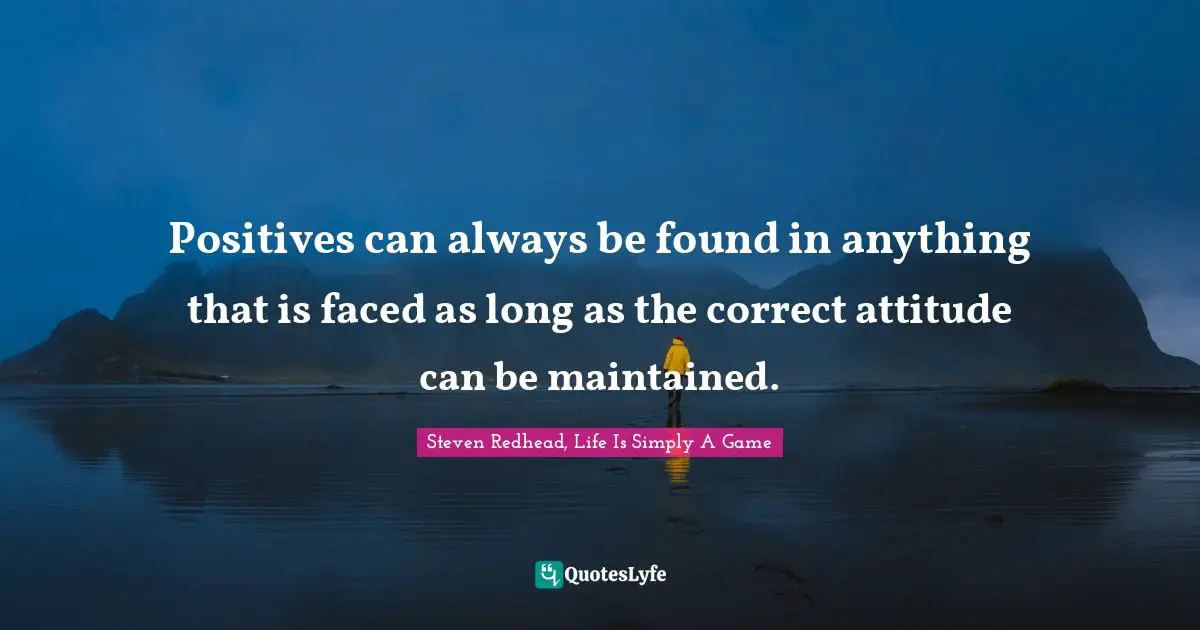 Positives can always be found in anything that is faced as long as the correct attitude can be maintained.
