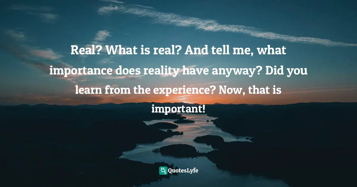 Real? What is real? And tell me, what importance does reality have anyway? Did you learn from the experience? Now, that is important!