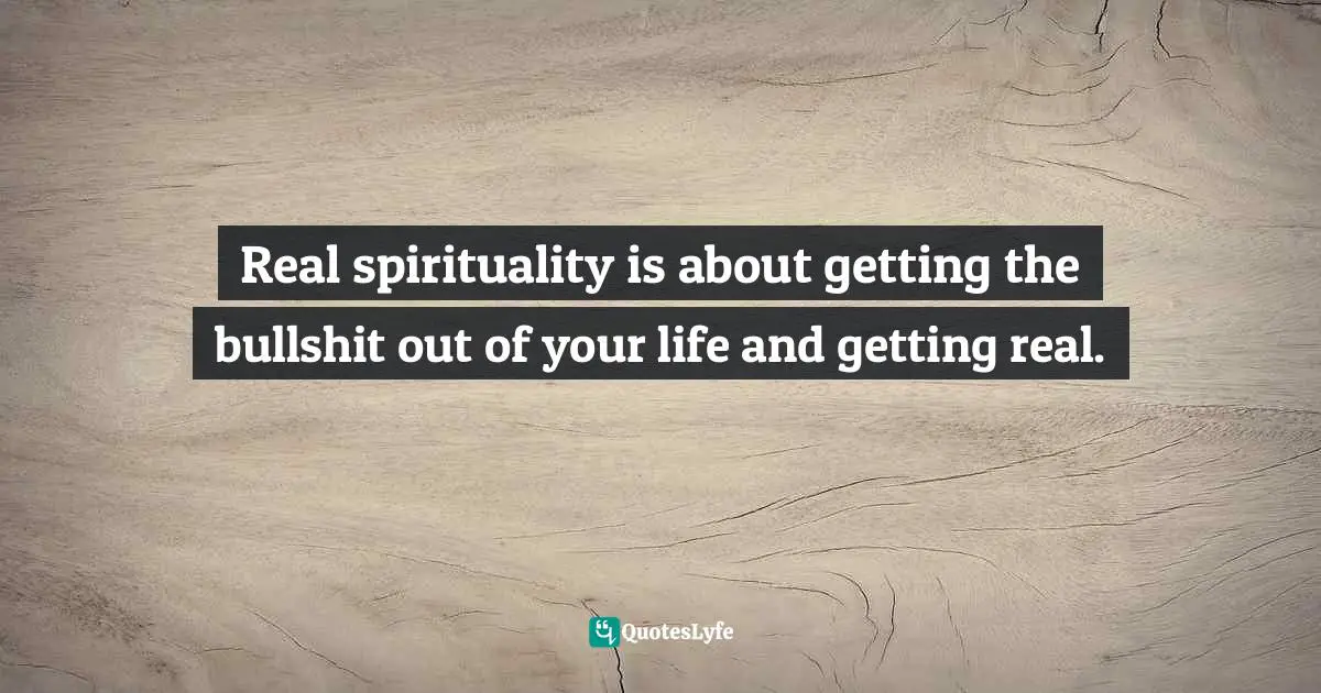 Real spirituality is about getting the bullshit out of your life and getting real.