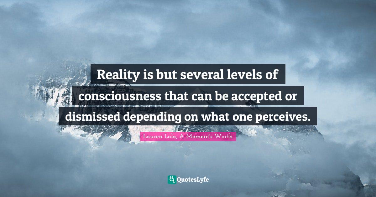 Reality is but several levels of consciousness that can be accepted or dismissed depending on what one perceives.