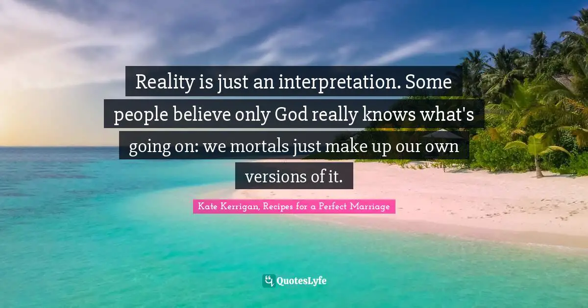 Reality is just an interpretation. Some people believe only God really knows what's going on: we mortals just make up our own versions of it.