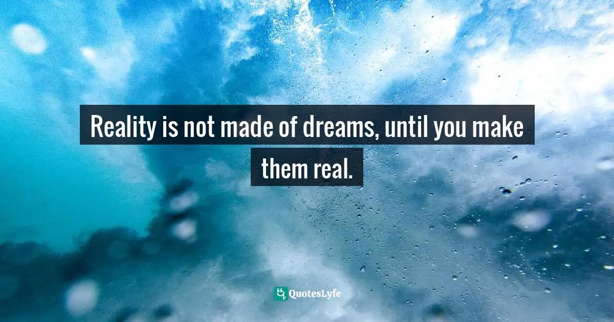 Reality is not made of dreams, until you make them real.