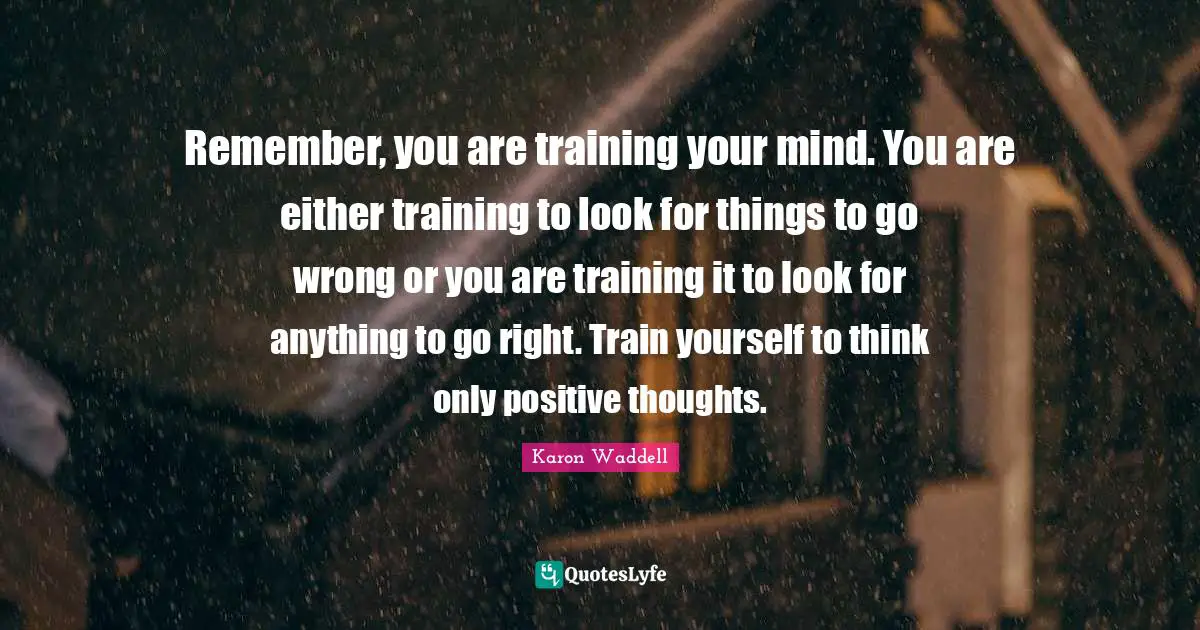Remember, you are training your mind. You are either training to look for things to go wrong or you are training it to look for anything to go right. Train yourself to think only positive thoughts.