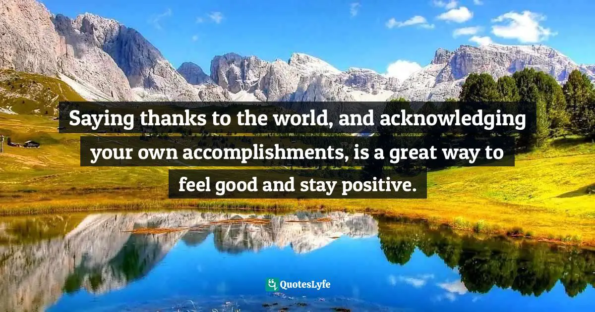 Rachel Robins, How To Feel Good About Yourself - Boost Your Confidence & Tackle Low Self Esteem. Packed With Self Improvement Techniques, Positive Thinking Tips & Inspirational Quotes Quotes: "Saying thanks to the world, and acknowledging your own accomplishments, is a great way to feel good and stay positive."