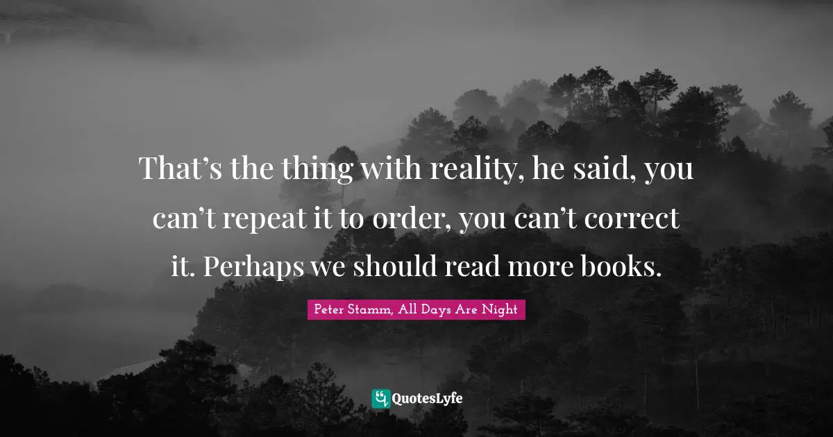 That’s the thing with reality, he said, you can’t repeat it to order, you can’t correct it. Perhaps we should read more books.