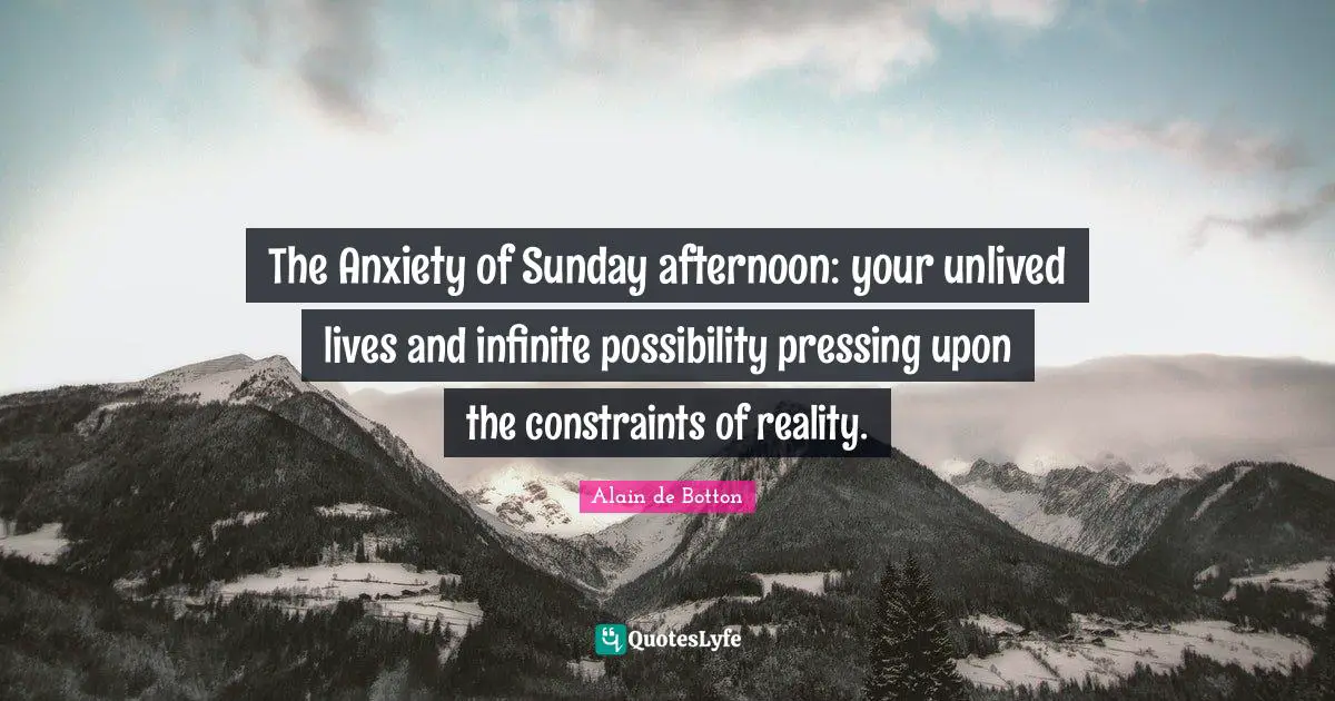 The Anxiety of Sunday afternoon: your unlived lives and infinite possibility pressing upon the constraints of reality.