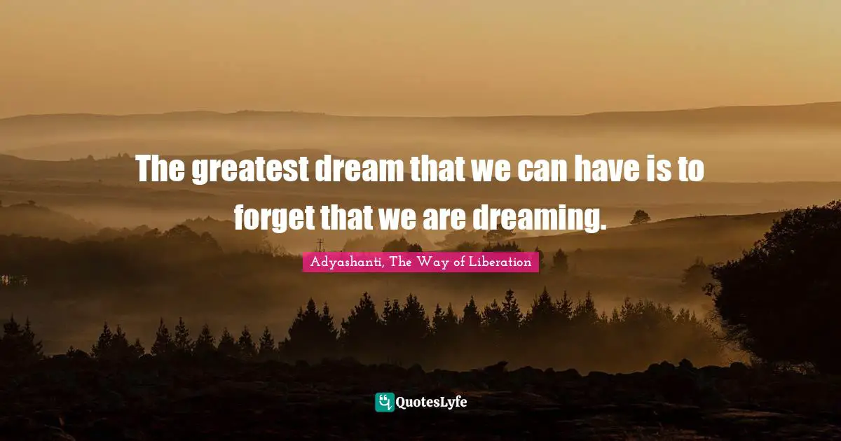 The greatest dream that we can have is to forget that we are dreaming.