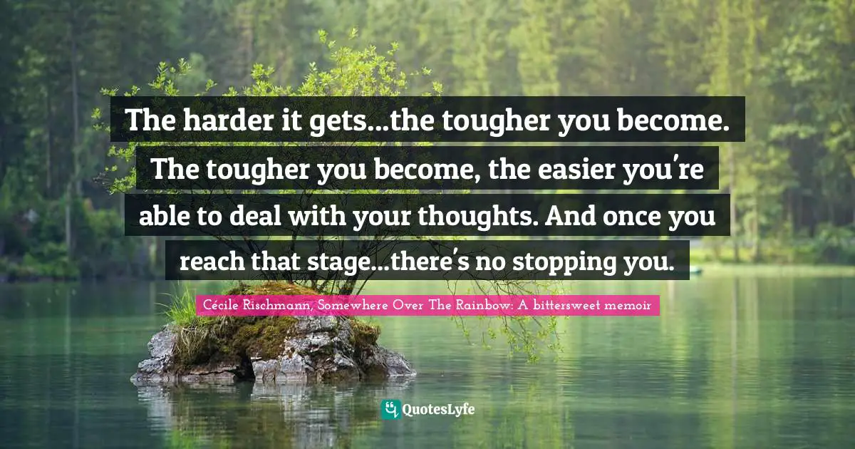 The harder it gets...the tougher you become. The tougher you become, the easier you're able to deal with your thoughts. And once you reach that stage...there's no stopping you.