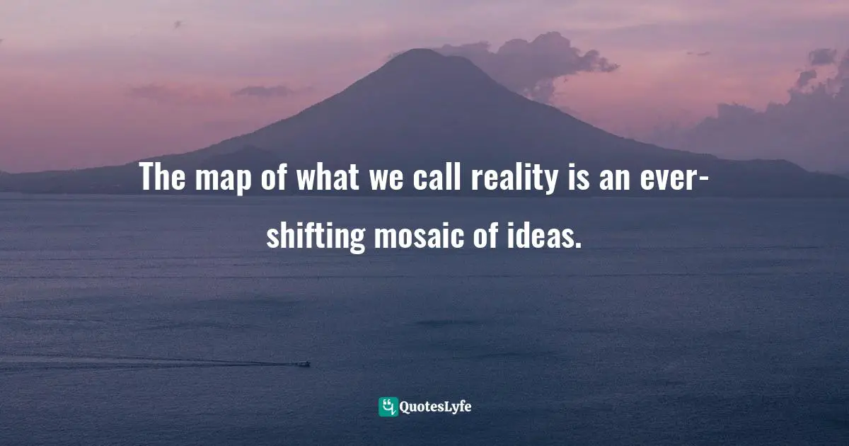 The map of what we call reality is an ever-shifting mosaic of ideas.