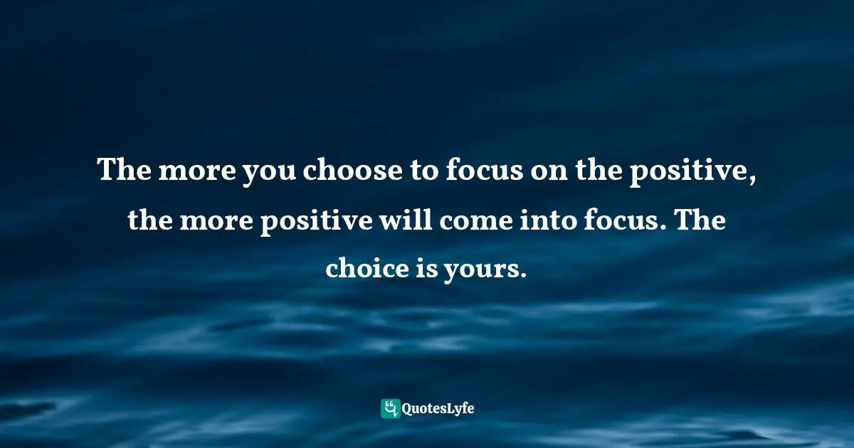 The more you choose to focus on the positive, the more positive will come into focus. The choice is yours.