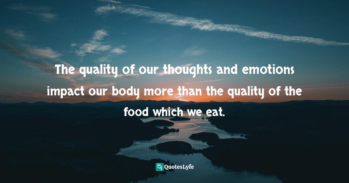 The quality of our thoughts and emotions impact our body more than the quality of the food which we eat.