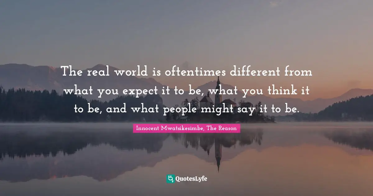 The real world is oftentimes different from what you expect it to be, what you think it to be, and what people might say it to be.