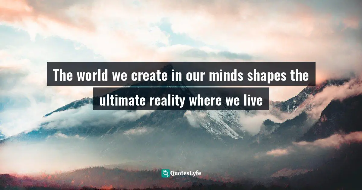 The world we create in our minds shapes the ultimate reality where we live