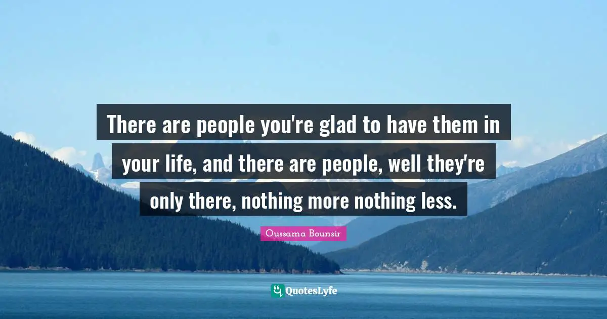 There are people you're glad to have them in your life, and there are people, well they're only there, nothing more nothing less.