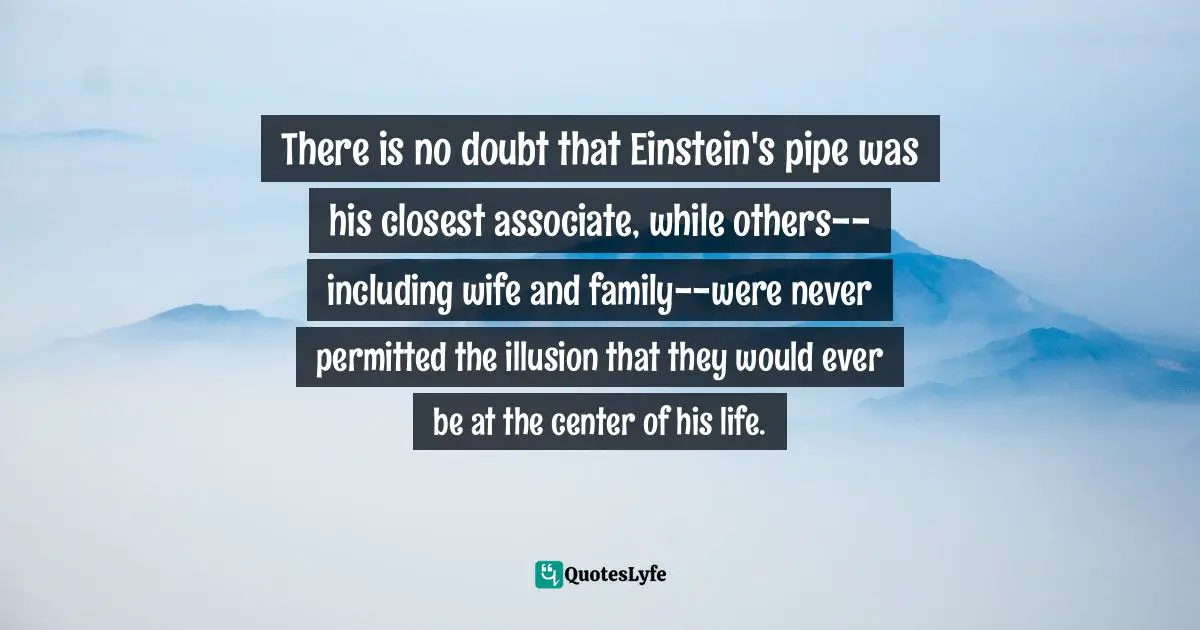 There is no doubt that Einstein's pipe was his closest associate, while others--including wife and family--were never permitted the illusion that they would ever be at the center of his life.