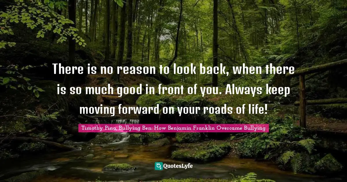 Timothy Pina, Bullying Ben: How Benjamin Franklin Overcame Bullying Quotes: There is no reason to look back, when there is so much good in front of you. Always keep moving forward on your roads of life!