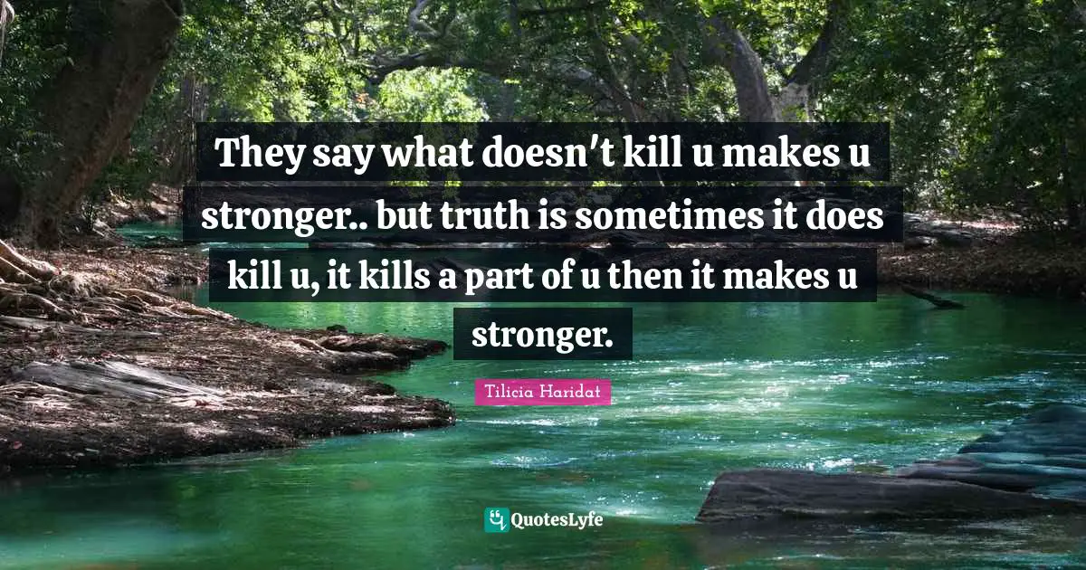 They say what doesn't kill u makes u stronger.. but truth is sometimes it does kill u, it kills a part of u then it makes u stronger.