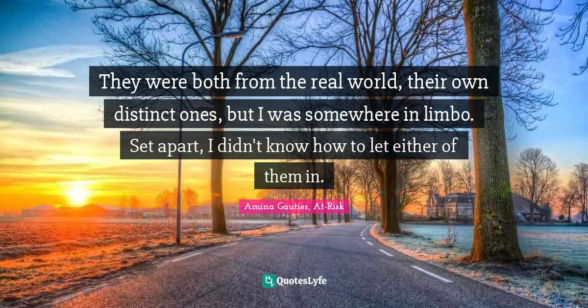They were both from the real world, their own distinct ones, but I was somewhere in limbo. Set apart, I didn't know how to let either of them in.