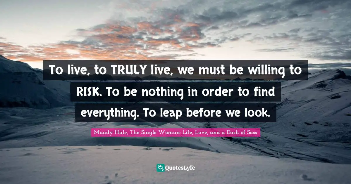 To live, to TRULY live, we must be willing to RISK. To be nothing in order to find everything. To leap before we look.