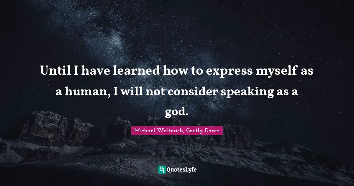Until I have learned how to express myself as a human, I will not consider speaking as a god.