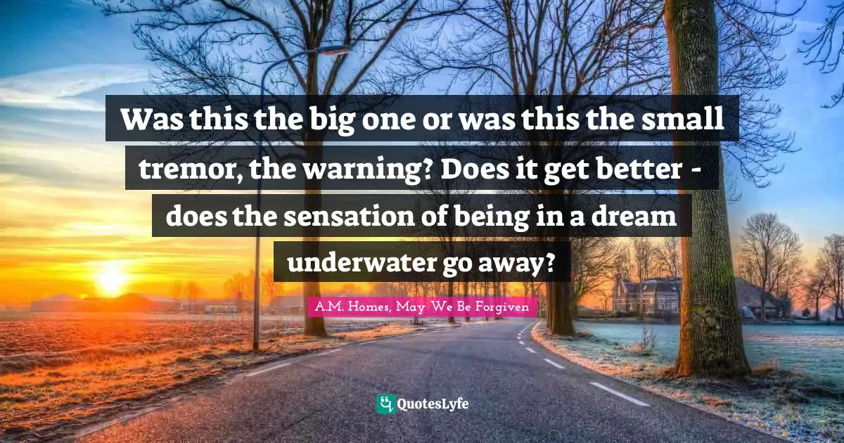 Was this the big one or was this the small tremor, the warning? Does it get better - does the sensation of being in a dream underwater go away?
