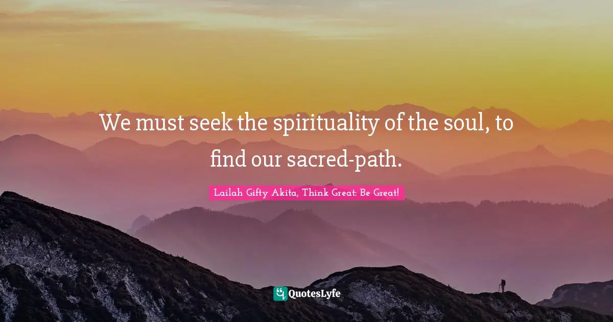 Lailah Gifty Akita, Think Great: Be Great! Quotes: We must seek the spirituality of the soul, to find our sacred-path.
