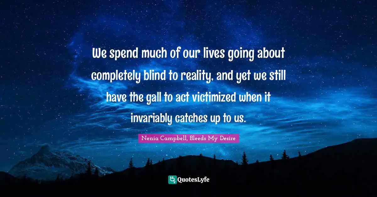We spend much of our lives going about completely blind to reality, and yet we still have the gall to act victimized when it invariably catches up to us.