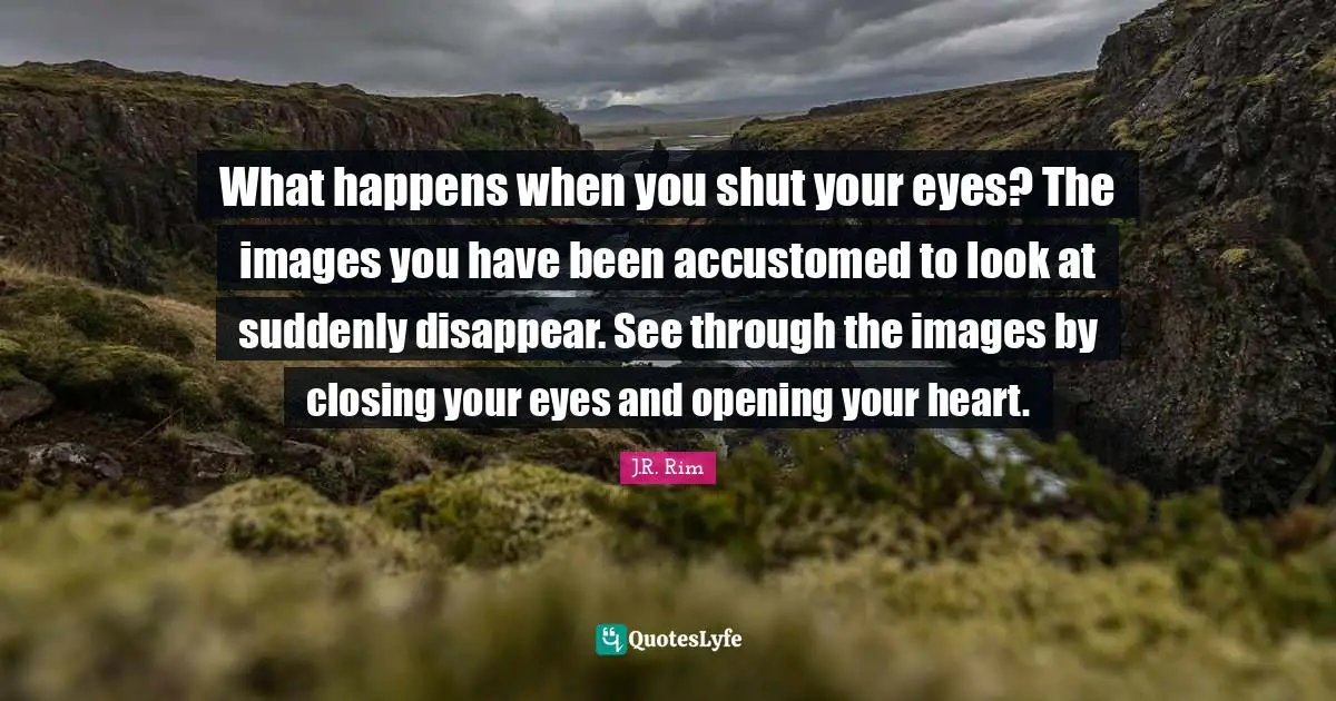 What happens when you shut your eyes? The images you have been accustomed to look at suddenly disappear. See through the images by closing your eyes and opening your heart.