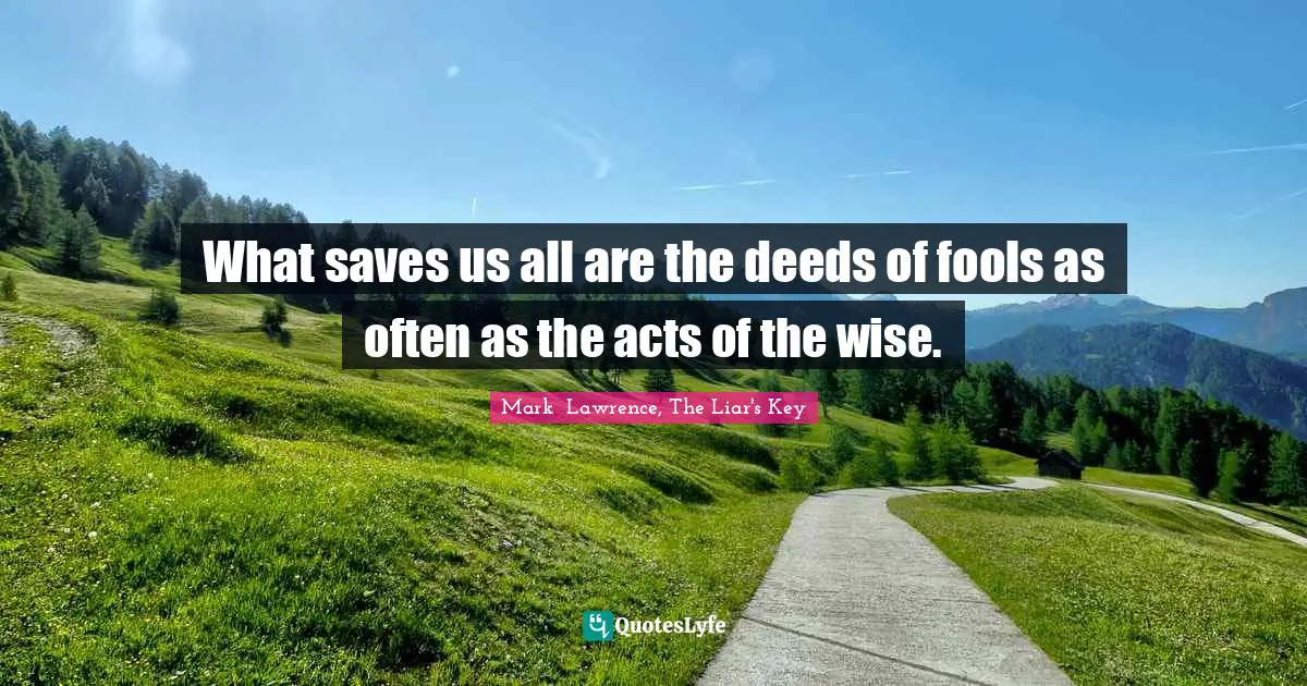What saves us all are the deeds of fools as often as the acts of the wise.