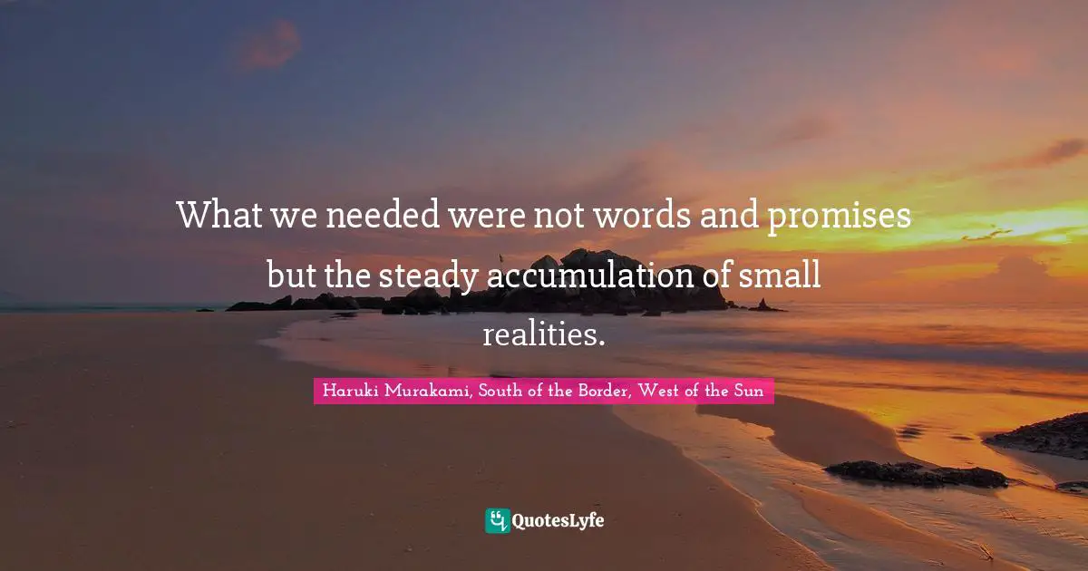 What we needed were not words and promises but the steady accumulation of small realities.