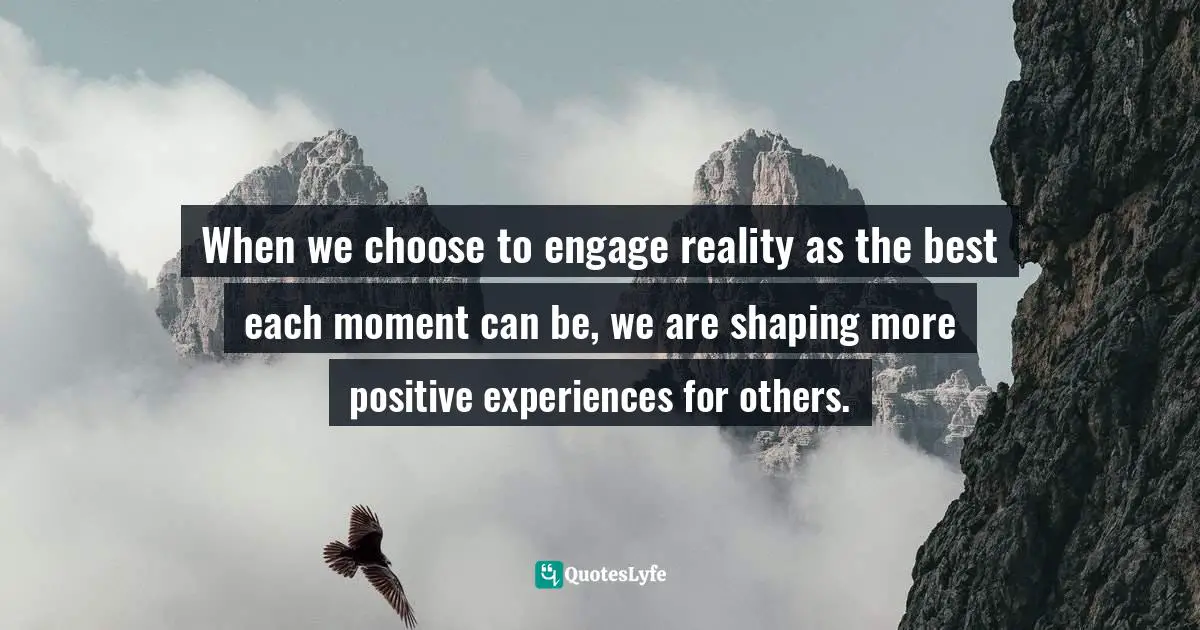 When we choose to engage reality as the best each moment can be, we are shaping more positive experiences for others.