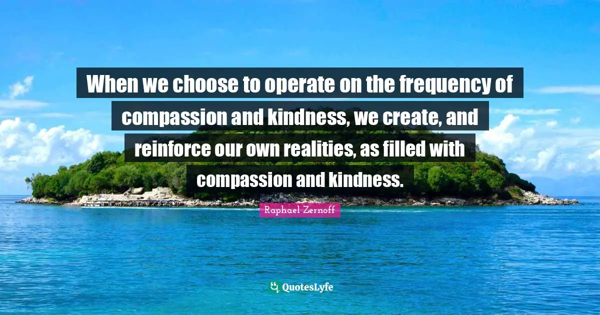 When we choose to operate on the frequency of compassion and kindness, we create, and reinforce our own realities, as filled with compassion and kindness.