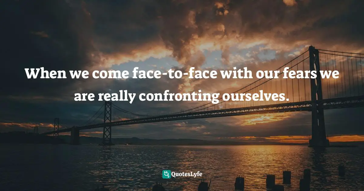 When we come face-to-face with our fears we are really confronting ourselves.